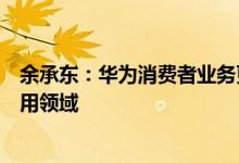 余承东：华为消费者业务更名为华为终端业务，全面进军商用领域