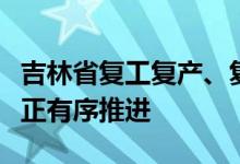 吉林省复工复产、复商复市、复飞复航等工作正有序推进