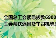 全国总工会紧急拨款6900万元支持上海疫情防控和引导各地工会帮扶遇困货车司机等群体