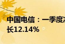 中国电信：一季度净利润72.23亿元，同比增长12.14%