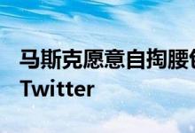 马斯克愿意自掏腰包100亿到150亿美元竞购Twitter