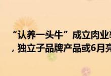 “认养一头牛”成立肉业事业群，首个产业园拟投资50亿元，独立子品牌产品或6月亮相
