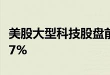 美股大型科技股盘前涨跌不一，Netflix跌超27%