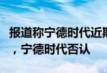 报道称宁德时代近期将发布新的动力电池技术，宁德时代否认