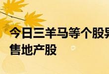 今日三羊马等个股异动，主力青睐大消费，抛售地产股