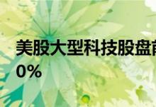 美股大型科技股盘前多数上涨，特斯拉涨超10%