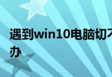 遇到win10电脑切不出任务管理器时应该怎么办