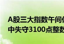 A股三大指数午间休盘集体跌超1%，沪指盘中失守3100点整数关口