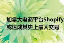加拿大电商平台Shopify正就收购科技创企Deliverr谈判，或达成其史上最大交易