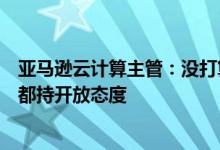 亚马逊云计算主管：没打算从亚马逊剥离，对各种规模并购都持开放态度