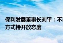 保利发展董事长刘平：不简单追求规模排名，对收并购拓展方式持开放态度