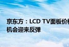 京东方：LCD TV面板价格跌幅已明显收窄，相信下半年有机会迎来反弹