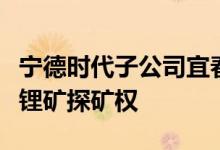 宁德时代子公司宜春时代新能源矿业获得宜春锂矿探矿权