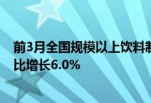 前3月全国规模以上饮料制造企业产量达到4435.4万吨，同比增长6.0%