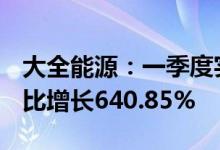 大全能源：一季度实现净利润43.12亿元，同比增长640.85%