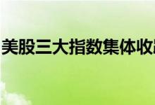 美股三大指数集体收跌，热门中概股普遍下跌