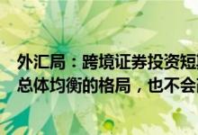 外汇局：跨境证券投资短期调整没有改变我国跨境资金流动总体均衡的格局，也不会改变外资长期投资意愿