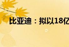 比亚迪：拟以18亿元-18.5亿元回购股份