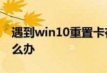遇到win10重置卡在1%没反应的问题应该怎么办