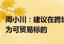 周小川：建议在跨境数据贸易中把数据用途作为可贸易标的