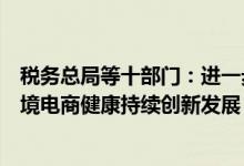 税务总局等十部门：进一步优化出口企业营商环境，支持跨境电商健康持续创新发展