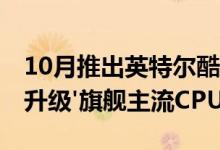 10月推出英特尔酷睿i9-9900KS'5 GHz全核升级'旗舰主流CPU