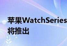 苹果WatchSeries5缺货暗示苹果Watch6即将推出