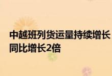 中越班列货运量持续增长，一季度凭祥铁路口岸进出口总值同比增长2倍