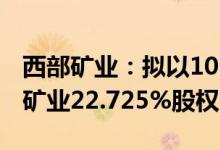西部矿业：拟以10.58亿元受让四川会东大梁矿业22.725%股权