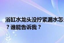 浴缸水龙头没拧紧漏水怎么办？浴缸冷热水龙头漏水怎么办？谁能告诉我？