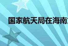 国家航天局在海南文昌设立遥感数据中心