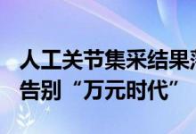 人工关节集采结果落地山东：平均降价82%，告别“万元时代”