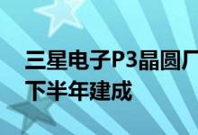 三星电子P3晶圆厂下月开始安装设备，计划下半年建成