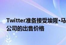 Twitter准备接受埃隆·马斯克每股54.20美元的出价，作为公司的出售价格