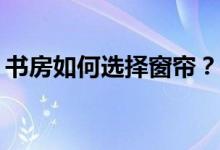 书房如何选择窗帘？书房如何选择布艺窗帘？
