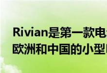 Rivian是第一款电动皮卡和SUV 随后是面向欧洲和中国的小型EV