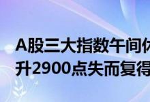 A股三大指数午间休盘集体上涨，沪指探底回升2900点失而复得