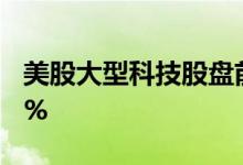 美股大型科技股盘前多数下跌，Meta跌0.73%