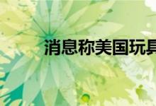 消息称美国玩具巨头美泰寻求出售