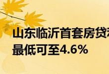 山东临沂首套房贷利率降至与LPR利率持平，最低可至4.6%