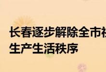 长春逐步解除全市社会管控，有序恢复正常的生产生活秩序