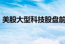 美股大型科技股盘前多数下跌，谷歌跌超4%