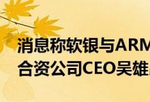 消息称软银与ARM接近达成协议：罢免中国合资公司CEO吴雄昂