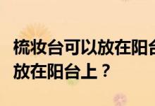梳妆台可以放在阳台上吗？谁能说梳妆台可以放在阳台上？