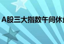 A股三大指数午间休盘集体上涨，基建股跳水