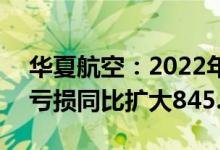 华夏航空：2022年一季度净亏损4.54亿元，亏损同比扩大845.02%