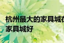 杭州最大的家具城在哪里？求神回答杭州哪家家具城好