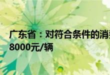 广东省：对符合条件的消费者给予新能源汽车综合使用补贴8000元/辆