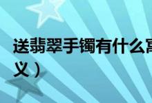 送翡翠手镯有什么寓意（送翡翠手镯代表的意义）