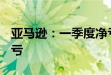 亚马逊：一季度净亏损38.44亿美元，由盈转亏